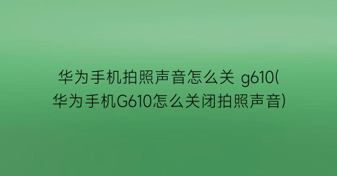 华为手机拍照声音怎么关g610(华为手机G610怎么关闭拍照声音)